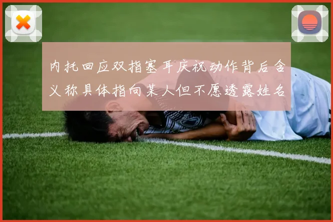 内托回应双指塞耳庆祝动作背后含义称具体指向某人但不愿透露姓名