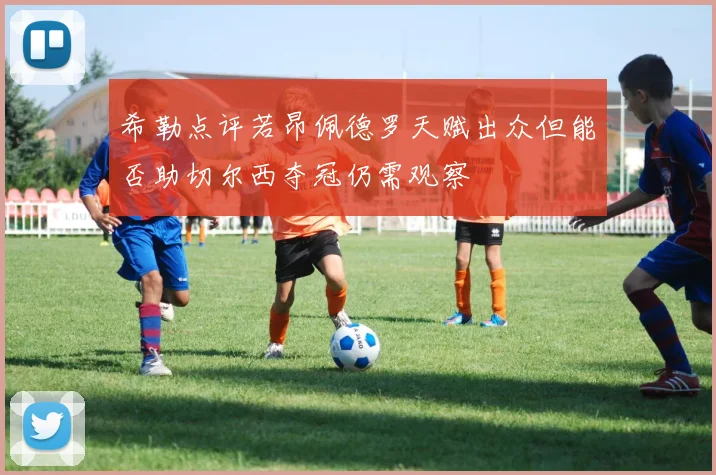 希勒点评若昂佩德罗天赋出众但能否助切尔西夺冠仍需观察