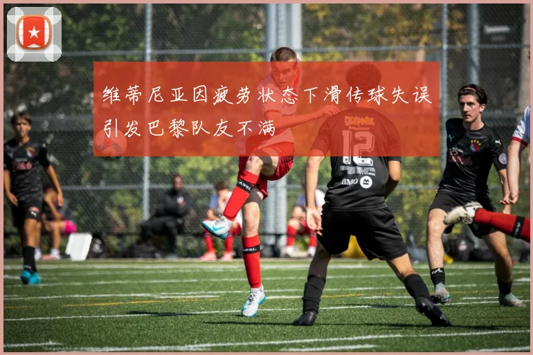 维蒂尼亚因疲劳状态下滑传球失误引发巴黎队友不满