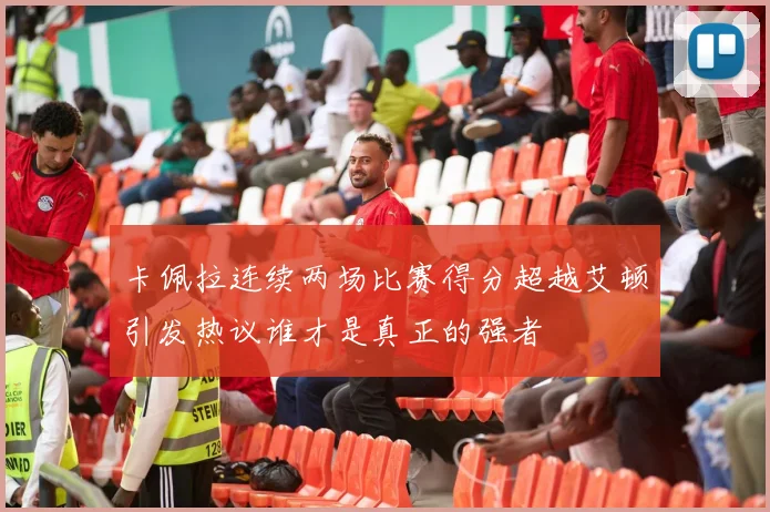卡佩拉连续两场比赛得分超越艾顿引发热议谁才是真正的强者