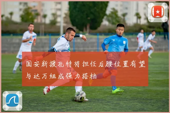 国安新援孔特将担任后腰位置有望与达万组成强力搭档
