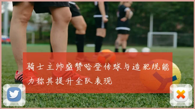 骑士主帅盛赞哈登传球与造犯规能力称其提升全队表现