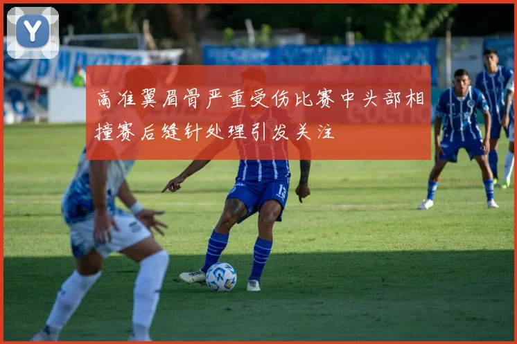 高准翼眉骨严重受伤比赛中头部相撞赛后缝针处理引发关注