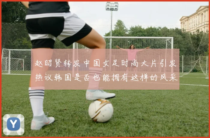 赵昭贤转发中国女足时尚大片引发热议韩国是否也能拥有这样的风采