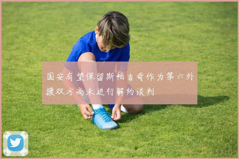 国安有望保留斯帕吉奇作为第六外援双方尚未进行解约谈判